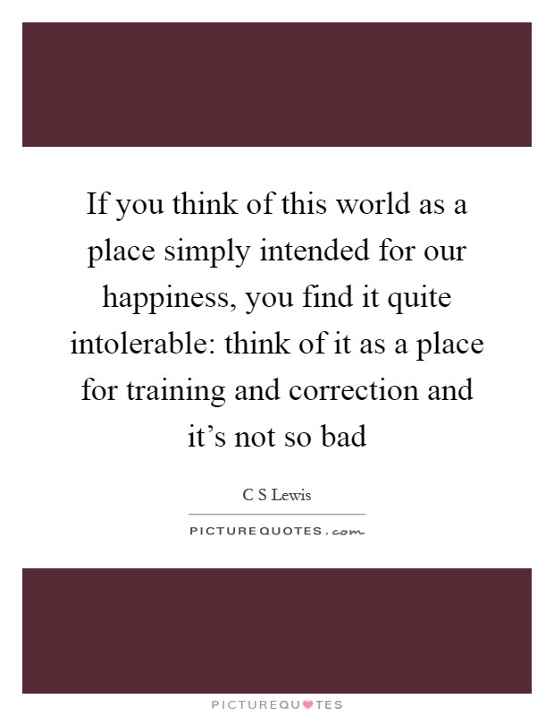If you think of this world as a place simply intended for our happiness, you find it quite intolerable: think of it as a place for training and correction and it's not so bad Picture Quote #1