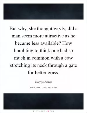 But why, she thought wryly, did a man seem more attractive as he became less available? How humbling to think one had so much in common with a cow stretching its neck through a gate for better grass Picture Quote #1