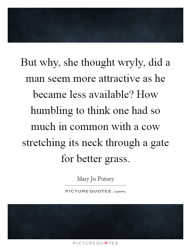 But why, she thought wryly, did a man seem more attractive as he became less available? How humbling to think one had so much in common with a cow stretching its neck through a gate for better grass Picture Quote #1