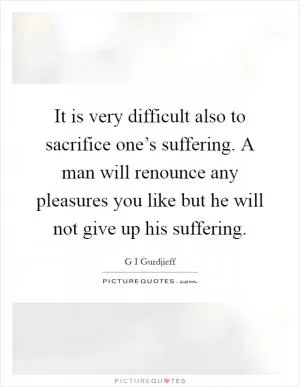It is very difficult also to sacrifice one’s suffering. A man will renounce any pleasures you like but he will not give up his suffering Picture Quote #1