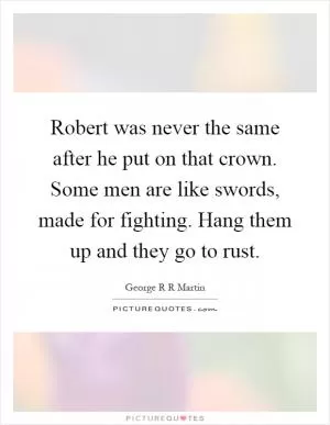 Robert was never the same after he put on that crown. Some men are like swords, made for fighting. Hang them up and they go to rust Picture Quote #1
