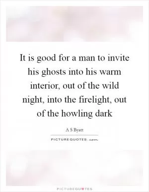 It is good for a man to invite his ghosts into his warm interior, out of the wild night, into the firelight, out of the howling dark Picture Quote #1