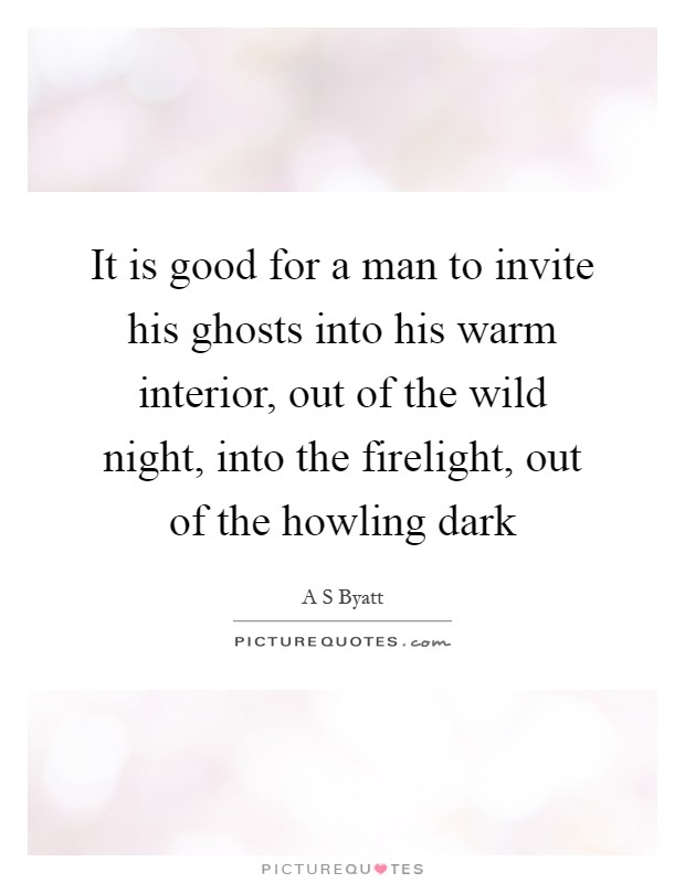 It is good for a man to invite his ghosts into his warm interior, out of the wild night, into the firelight, out of the howling dark Picture Quote #1