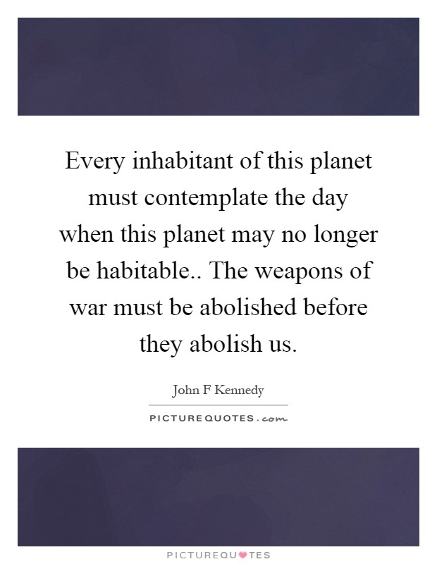 Every inhabitant of this planet must contemplate the day when this planet may no longer be habitable.. The weapons of war must be abolished before they abolish us Picture Quote #1