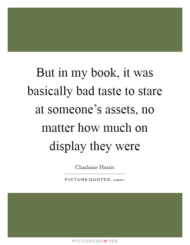 But in my book, it was basically bad taste to stare at someone's assets, no matter how much on display they were Picture Quote #1