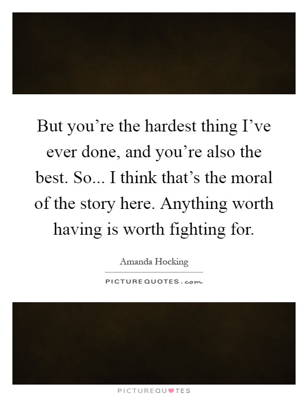 But you're the hardest thing I've ever done, and you're also the best. So... I think that's the moral of the story here. Anything worth having is worth fighting for Picture Quote #1