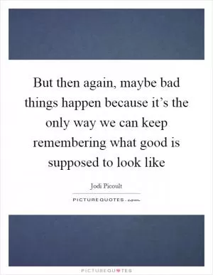 But then again, maybe bad things happen because it’s the only way we can keep remembering what good is supposed to look like Picture Quote #1