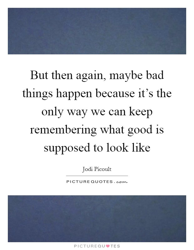 But then again, maybe bad things happen because it's the only way we can keep remembering what good is supposed to look like Picture Quote #1