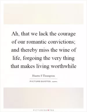 Ah, that we lack the courage of our romantic convictions; and thereby miss the wine of life, forgoing the very thing that makes living worthwhile Picture Quote #1