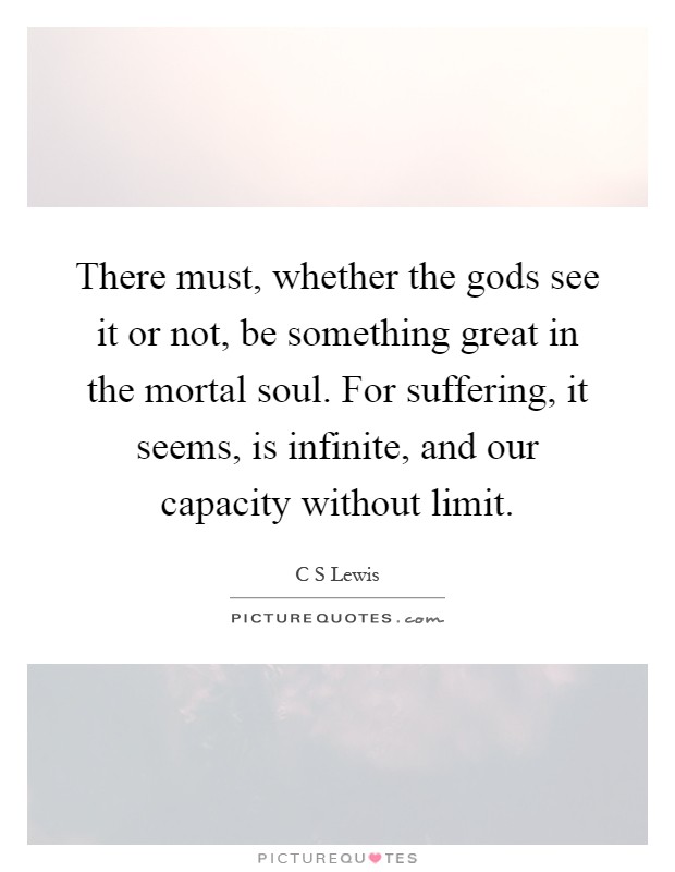There must, whether the gods see it or not, be something great in the mortal soul. For suffering, it seems, is infinite, and our capacity without limit Picture Quote #1