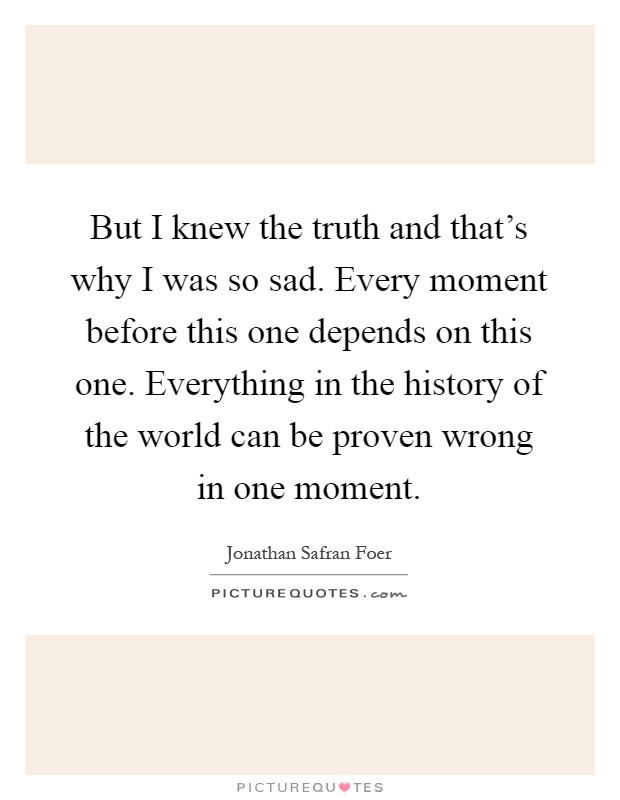 But I knew the truth and that's why I was so sad. Every moment before this one depends on this one. Everything in the history of the world can be proven wrong in one moment Picture Quote #1