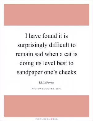 I have found it is surprisingly difficult to remain sad when a cat is doing its level best to sandpaper one’s cheeks Picture Quote #1