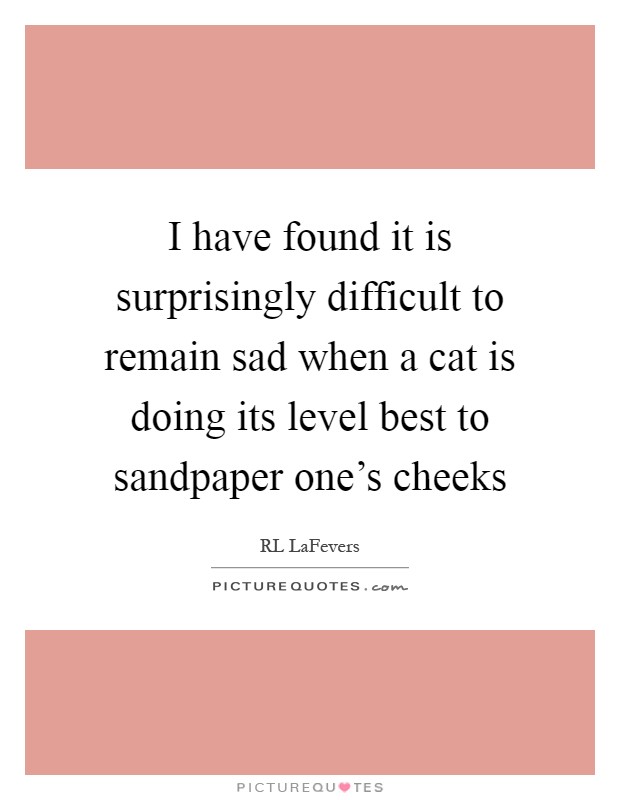 I have found it is surprisingly difficult to remain sad when a cat is doing its level best to sandpaper one's cheeks Picture Quote #1