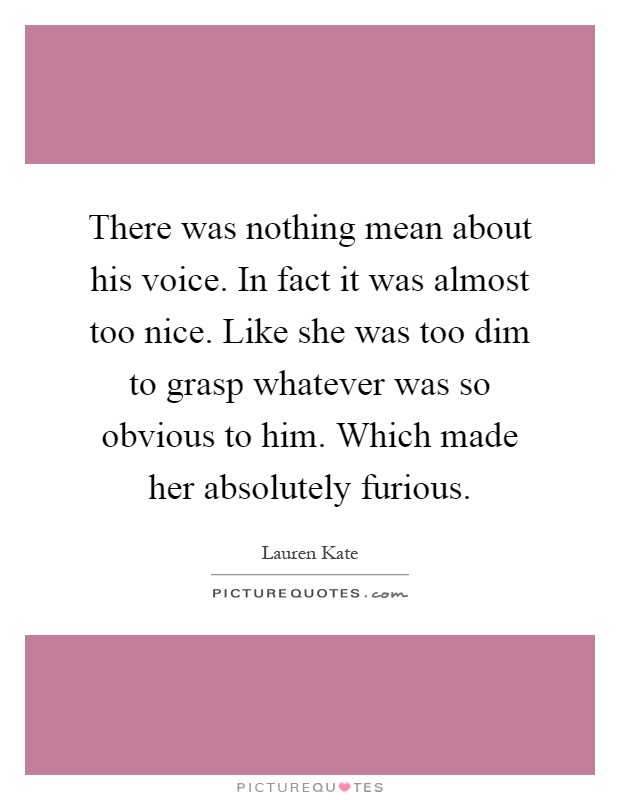 There was nothing mean about his voice. In fact it was almost too nice. Like she was too dim to grasp whatever was so obvious to him. Which made her absolutely furious Picture Quote #1