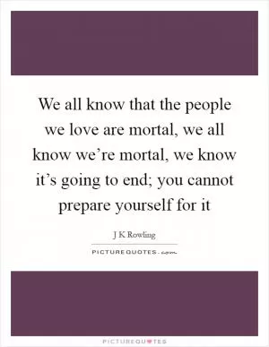 We all know that the people we love are mortal, we all know we’re mortal, we know it’s going to end; you cannot prepare yourself for it Picture Quote #1