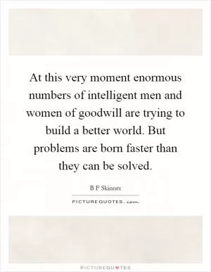 At this very moment enormous numbers of intelligent men and women of goodwill are trying to build a better world. But problems are born faster than they can be solved Picture Quote #1