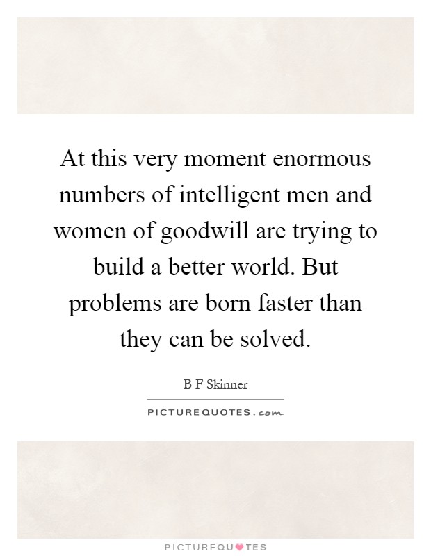 At this very moment enormous numbers of intelligent men and women of goodwill are trying to build a better world. But problems are born faster than they can be solved Picture Quote #1