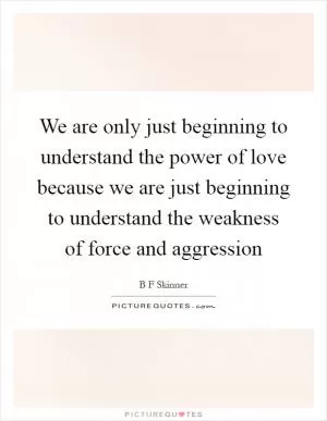 We are only just beginning to understand the power of love because we are just beginning to understand the weakness of force and aggression Picture Quote #1