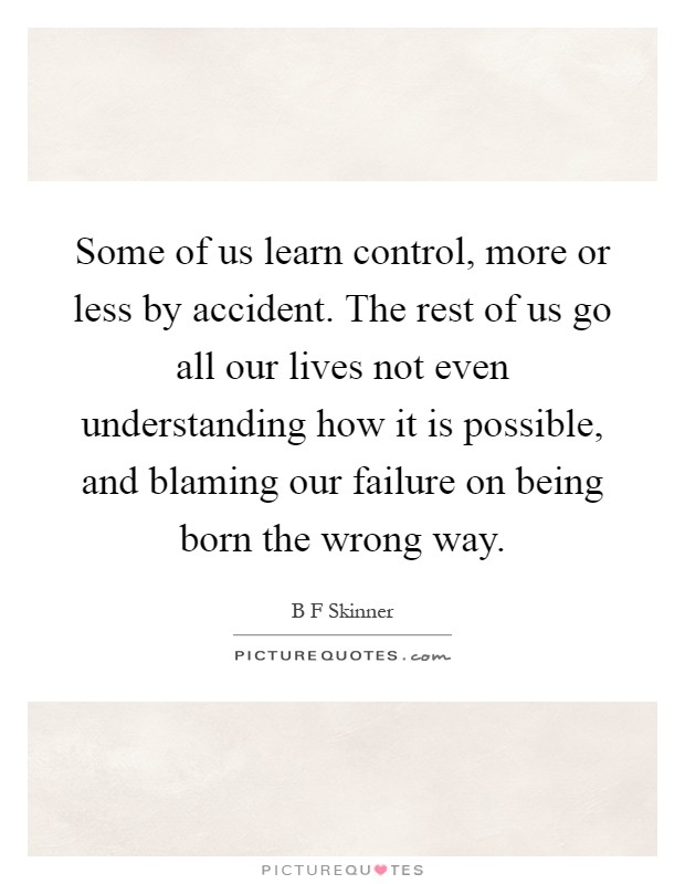 Some of us learn control, more or less by accident. The rest of us go all our lives not even understanding how it is possible, and blaming our failure on being born the wrong way Picture Quote #1