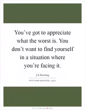 You’ve got to appreciate what the worst is. You don’t want to find yourself in a situation where you’re facing it Picture Quote #1