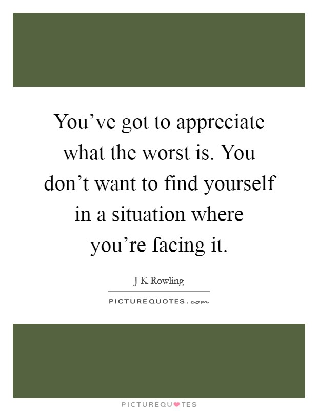 You've got to appreciate what the worst is. You don't want to find yourself in a situation where you're facing it Picture Quote #1