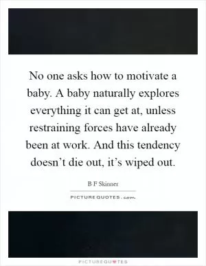 No one asks how to motivate a baby. A baby naturally explores everything it can get at, unless restraining forces have already been at work. And this tendency doesn’t die out, it’s wiped out Picture Quote #1