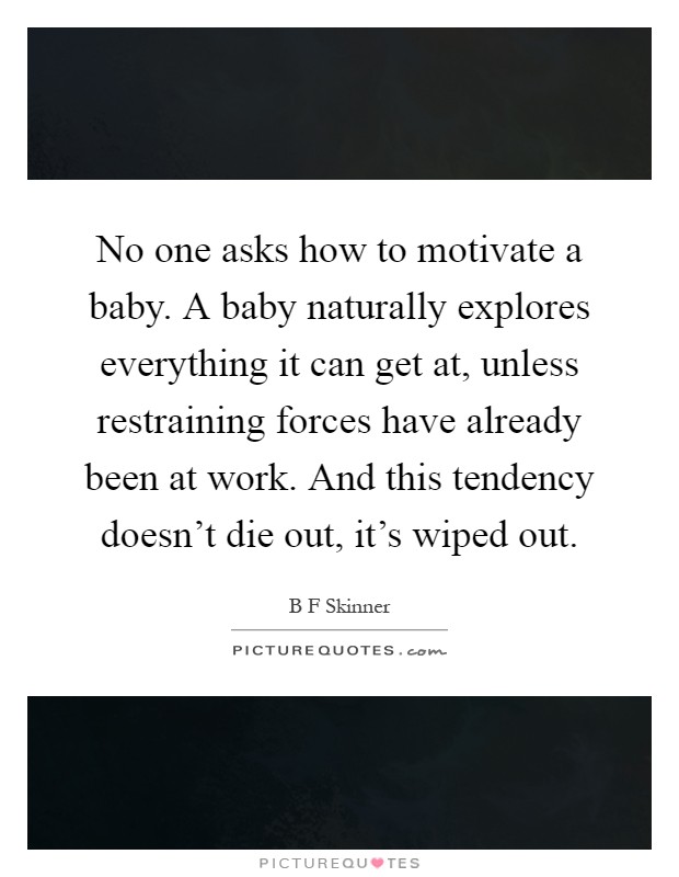 No one asks how to motivate a baby. A baby naturally explores everything it can get at, unless restraining forces have already been at work. And this tendency doesn't die out, it's wiped out Picture Quote #1