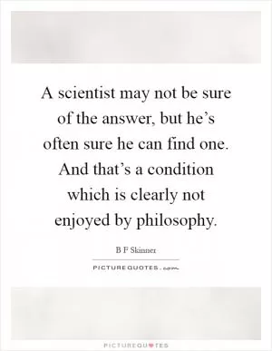 A scientist may not be sure of the answer, but he’s often sure he can find one. And that’s a condition which is clearly not enjoyed by philosophy Picture Quote #1