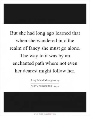 But she had long ago learned that when she wandered into the realm of fancy she must go alone. The way to it was by an enchanted path where not even her dearest might follow her Picture Quote #1