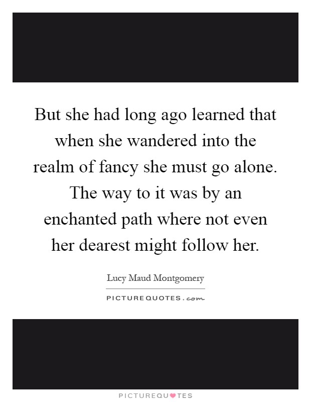 But she had long ago learned that when she wandered into the realm of fancy she must go alone. The way to it was by an enchanted path where not even her dearest might follow her Picture Quote #1