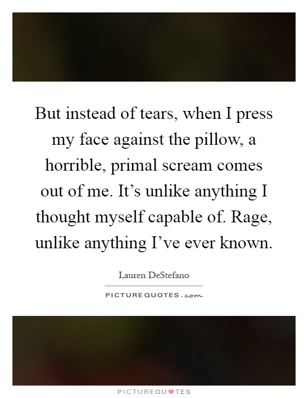 But instead of tears, when I press my face against the pillow, a horrible, primal scream comes out of me. It's unlike anything I thought myself capable of. Rage, unlike anything I've ever known Picture Quote #1