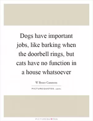 Dogs have important jobs, like barking when the doorbell rings, but cats have no function in a house whatsoever Picture Quote #1