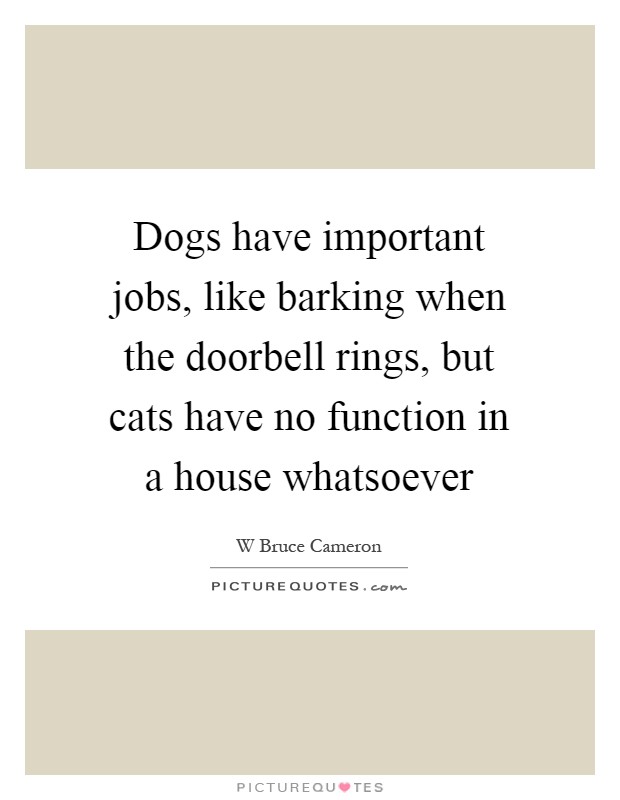 Dogs have important jobs, like barking when the doorbell rings, but cats have no function in a house whatsoever Picture Quote #1