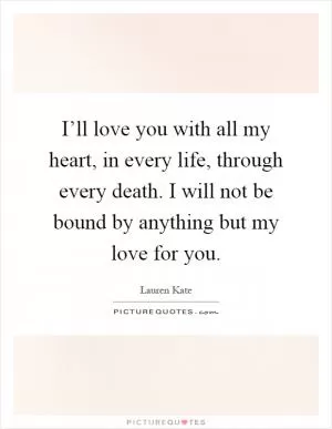 I’ll love you with all my heart, in every life, through every death. I will not be bound by anything but my love for you Picture Quote #1