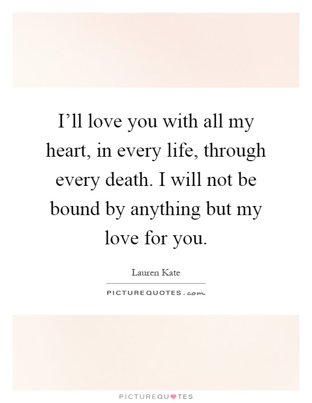I'll love you with all my heart, in every life, through every death. I will not be bound by anything but my love for you Picture Quote #1