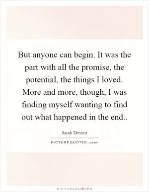 But anyone can begin. It was the part with all the promise, the potential, the things I loved. More and more, though, I was finding myself wanting to find out what happened in the end Picture Quote #1