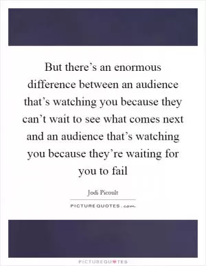 But there’s an enormous difference between an audience that’s watching you because they can’t wait to see what comes next and an audience that’s watching you because they’re waiting for you to fail Picture Quote #1