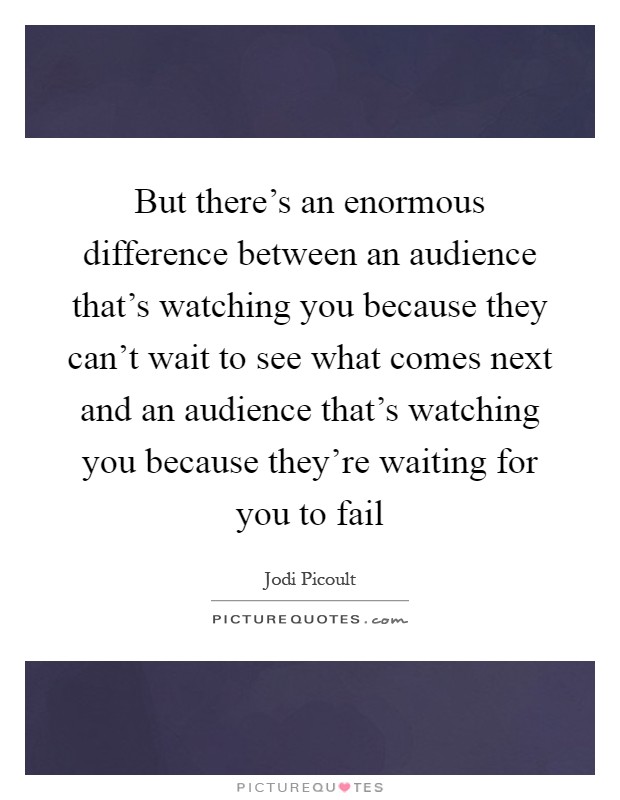 But there's an enormous difference between an audience that's watching you because they can't wait to see what comes next and an audience that's watching you because they're waiting for you to fail Picture Quote #1