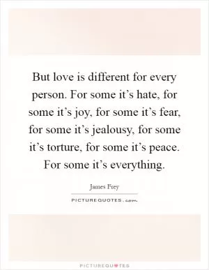 But love is different for every person. For some it’s hate, for some it’s joy, for some it’s fear, for some it’s jealousy, for some it’s torture, for some it’s peace. For some it’s everything Picture Quote #1