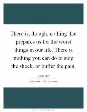 There is, though, nothing that prepares us for the worst things in our life. There is nothing you can do to stop the shock, or buffer the pain Picture Quote #1