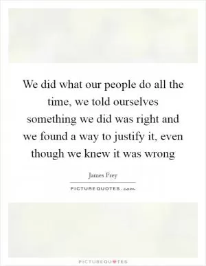 We did what our people do all the time, we told ourselves something we did was right and we found a way to justify it, even though we knew it was wrong Picture Quote #1