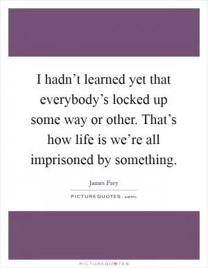 I hadn’t learned yet that everybody’s locked up some way or other. That’s how life is we’re all imprisoned by something Picture Quote #1