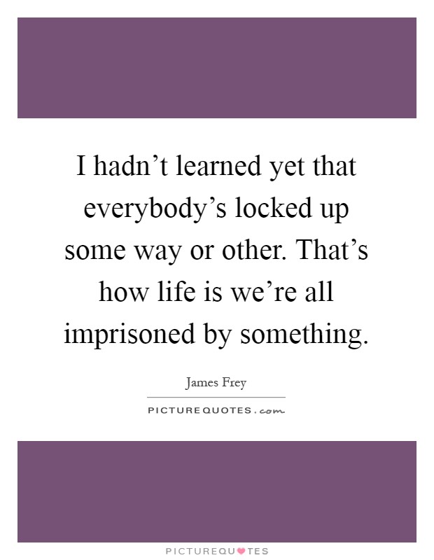 I hadn't learned yet that everybody's locked up some way or other. That's how life is we're all imprisoned by something Picture Quote #1