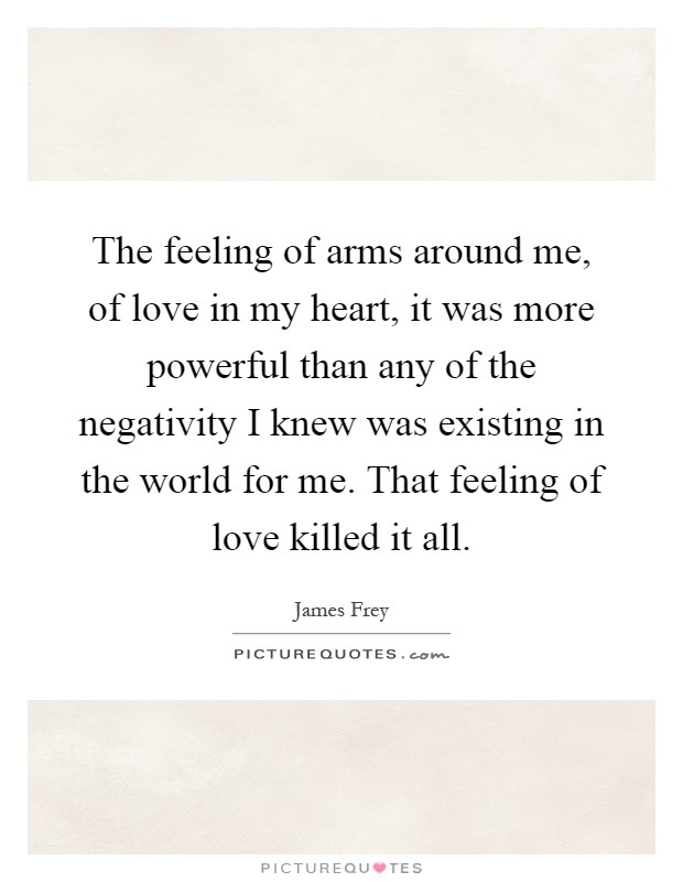 The feeling of arms around me, of love in my heart, it was more powerful than any of the negativity I knew was existing in the world for me. That feeling of love killed it all Picture Quote #1