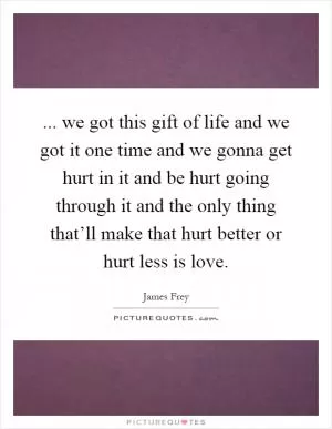 ... we got this gift of life and we got it one time and we gonna get hurt in it and be hurt going through it and the only thing that’ll make that hurt better or hurt less is love Picture Quote #1