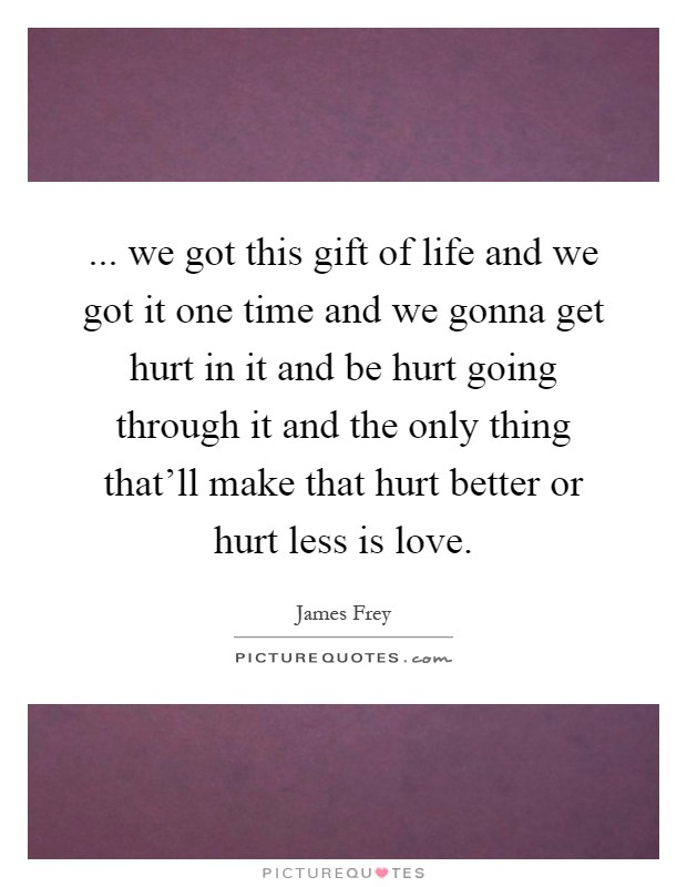 ... we got this gift of life and we got it one time and we gonna get hurt in it and be hurt going through it and the only thing that'll make that hurt better or hurt less is love Picture Quote #1