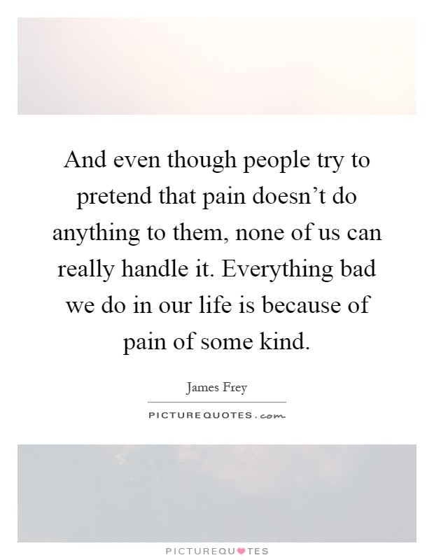 And even though people try to pretend that pain doesn't do anything to them, none of us can really handle it. Everything bad we do in our life is because of pain of some kind Picture Quote #1