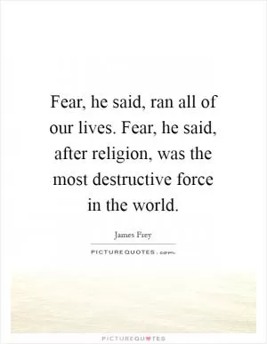 Fear, he said, ran all of our lives. Fear, he said, after religion, was the most destructive force in the world Picture Quote #1