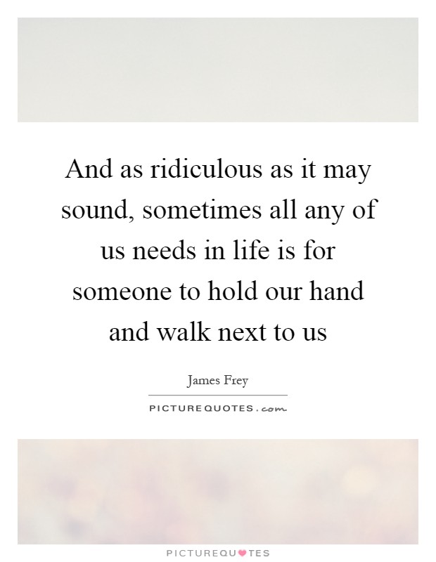 And as ridiculous as it may sound, sometimes all any of us needs in life is for someone to hold our hand and walk next to us Picture Quote #1
