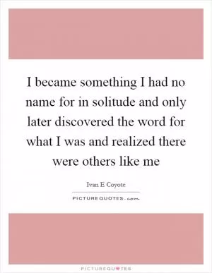 I became something I had no name for in solitude and only later discovered the word for what I was and realized there were others like me Picture Quote #1